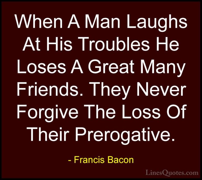 Francis Bacon Quotes (36) - When A Man Laughs At His Troubles He ... - QuotesWhen A Man Laughs At His Troubles He Loses A Great Many Friends. They Never Forgive The Loss Of Their Prerogative.