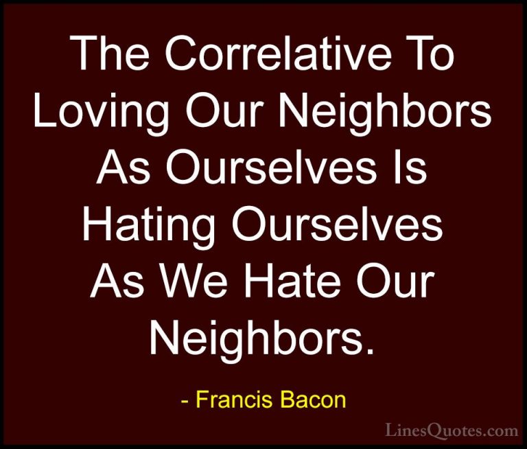 Francis Bacon Quotes (40) - The Correlative To Loving Our Neighbo... - QuotesThe Correlative To Loving Our Neighbors As Ourselves Is Hating Ourselves As We Hate Our Neighbors.