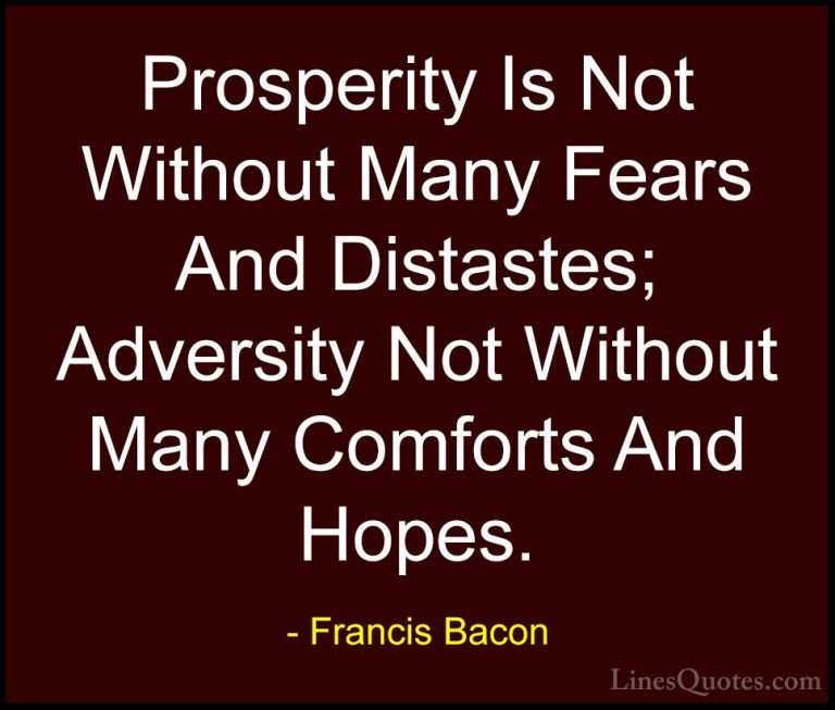 Francis Bacon Quotes (46) - Prosperity Is Not Without Many Fears ... - QuotesProsperity Is Not Without Many Fears And Distastes; Adversity Not Without Many Comforts And Hopes.