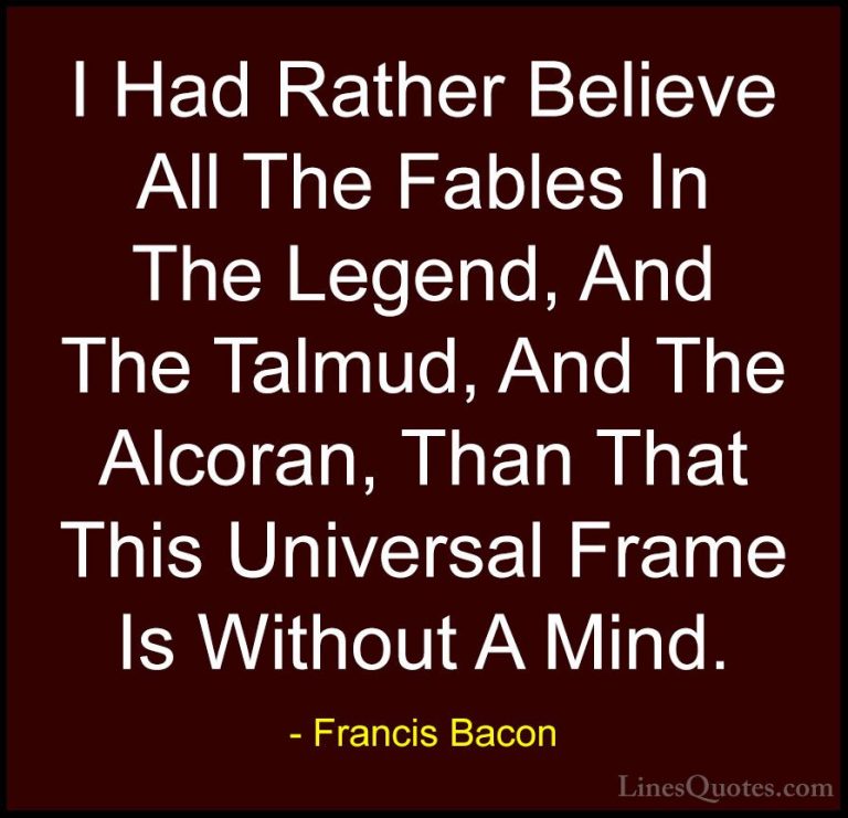 Francis Bacon Quotes (47) - I Had Rather Believe All The Fables I... - QuotesI Had Rather Believe All The Fables In The Legend, And The Talmud, And The Alcoran, Than That This Universal Frame Is Without A Mind.