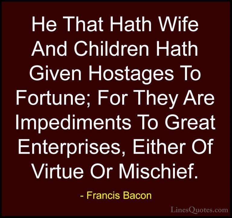 Francis Bacon Quotes (61) - He That Hath Wife And Children Hath G... - QuotesHe That Hath Wife And Children Hath Given Hostages To Fortune; For They Are Impediments To Great Enterprises, Either Of Virtue Or Mischief.