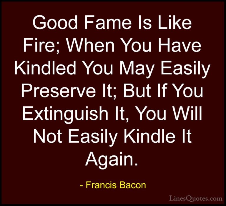 Francis Bacon Quotes (76) - Good Fame Is Like Fire; When You Have... - QuotesGood Fame Is Like Fire; When You Have Kindled You May Easily Preserve It; But If You Extinguish It, You Will Not Easily Kindle It Again.