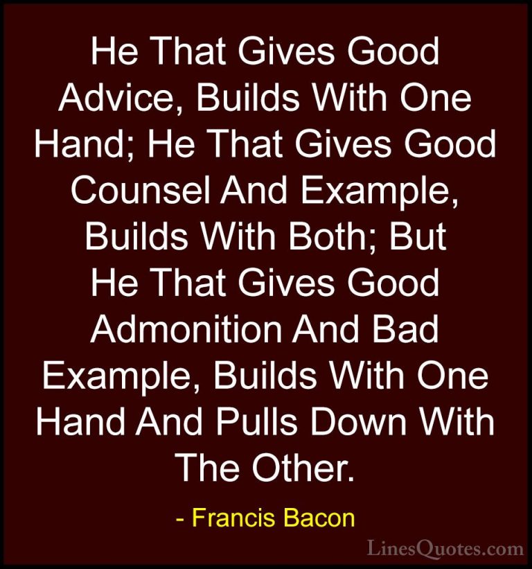 Francis Bacon Quotes (8) - He That Gives Good Advice, Builds With... - QuotesHe That Gives Good Advice, Builds With One Hand; He That Gives Good Counsel And Example, Builds With Both; But He That Gives Good Admonition And Bad Example, Builds With One Hand And Pulls Down With The Other.