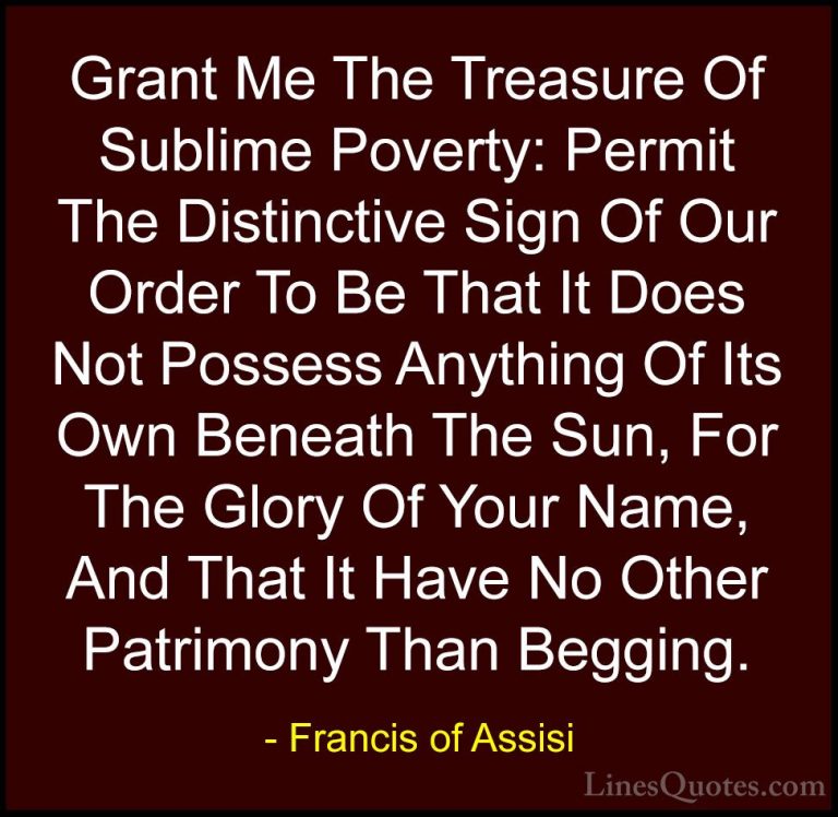 Francis of Assisi Quotes (12) - Grant Me The Treasure Of Sublime ... - QuotesGrant Me The Treasure Of Sublime Poverty: Permit The Distinctive Sign Of Our Order To Be That It Does Not Possess Anything Of Its Own Beneath The Sun, For The Glory Of Your Name, And That It Have No Other Patrimony Than Begging.