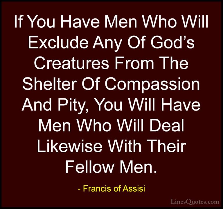 Francis of Assisi Quotes (14) - If You Have Men Who Will Exclude ... - QuotesIf You Have Men Who Will Exclude Any Of God's Creatures From The Shelter Of Compassion And Pity, You Will Have Men Who Will Deal Likewise With Their Fellow Men.