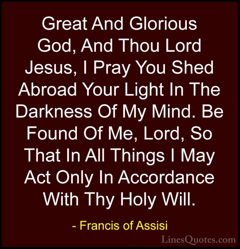 Francis of Assisi Quotes (21) - Great And Glorious God, And Thou ... - QuotesGreat And Glorious God, And Thou Lord Jesus, I Pray You Shed Abroad Your Light In The Darkness Of My Mind. Be Found Of Me, Lord, So That In All Things I May Act Only In Accordance With Thy Holy Will.