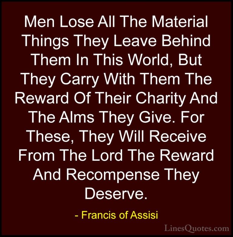 Francis of Assisi Quotes (22) - Men Lose All The Material Things ... - QuotesMen Lose All The Material Things They Leave Behind Them In This World, But They Carry With Them The Reward Of Their Charity And The Alms They Give. For These, They Will Receive From The Lord The Reward And Recompense They Deserve.