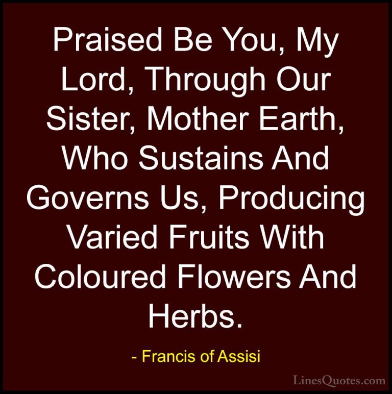 Francis of Assisi Quotes (23) - Praised Be You, My Lord, Through ... - QuotesPraised Be You, My Lord, Through Our Sister, Mother Earth, Who Sustains And Governs Us, Producing Varied Fruits With Coloured Flowers And Herbs.