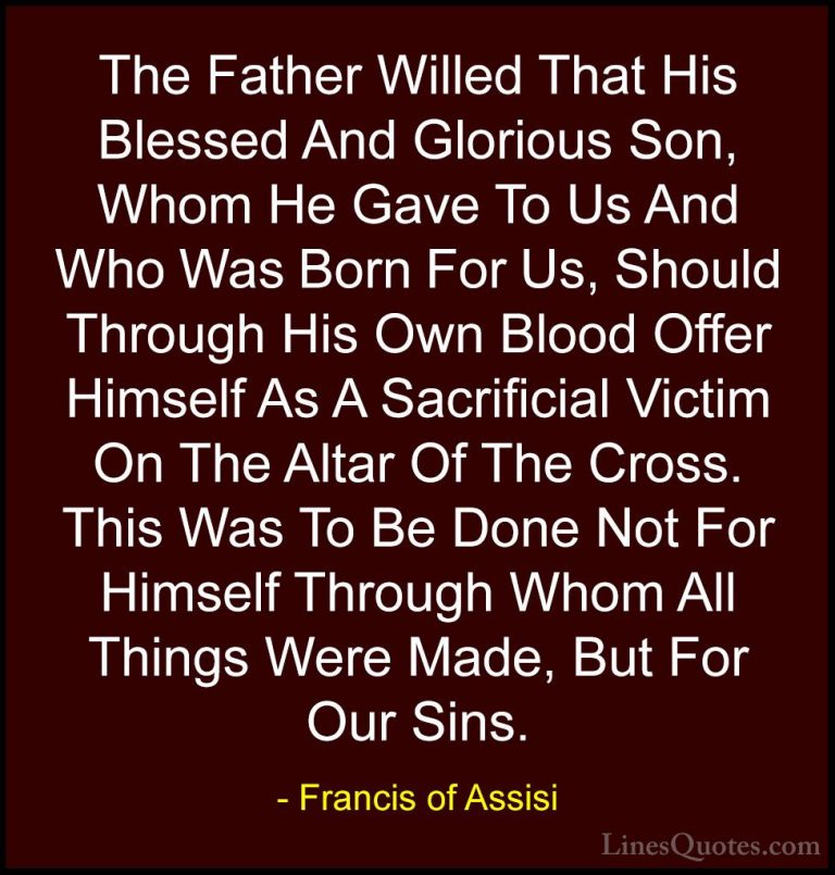 Francis of Assisi Quotes (31) - The Father Willed That His Blesse... - QuotesThe Father Willed That His Blessed And Glorious Son, Whom He Gave To Us And Who Was Born For Us, Should Through His Own Blood Offer Himself As A Sacrificial Victim On The Altar Of The Cross. This Was To Be Done Not For Himself Through Whom All Things Were Made, But For Our Sins.