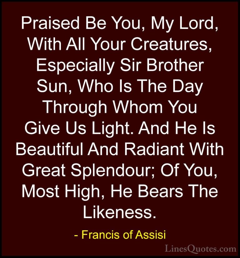 Francis of Assisi Quotes (32) - Praised Be You, My Lord, With All... - QuotesPraised Be You, My Lord, With All Your Creatures, Especially Sir Brother Sun, Who Is The Day Through Whom You Give Us Light. And He Is Beautiful And Radiant With Great Splendour; Of You, Most High, He Bears The Likeness.