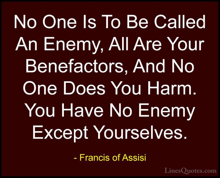 Francis of Assisi Quotes (8) - No One Is To Be Called An Enemy, A... - QuotesNo One Is To Be Called An Enemy, All Are Your Benefactors, And No One Does You Harm. You Have No Enemy Except Yourselves.