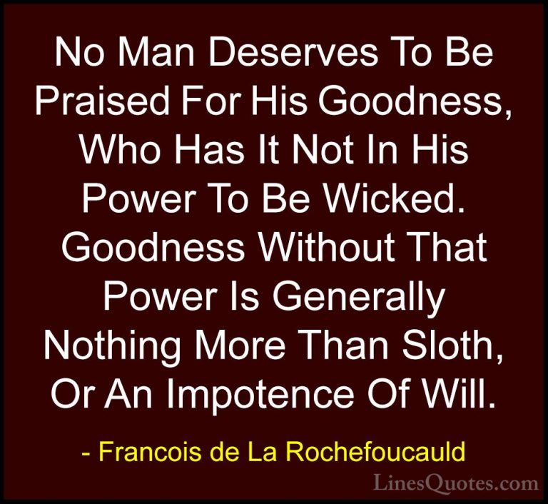 Francois de La Rochefoucauld Quotes (118) - No Man Deserves To Be... - QuotesNo Man Deserves To Be Praised For His Goodness, Who Has It Not In His Power To Be Wicked. Goodness Without That Power Is Generally Nothing More Than Sloth, Or An Impotence Of Will.