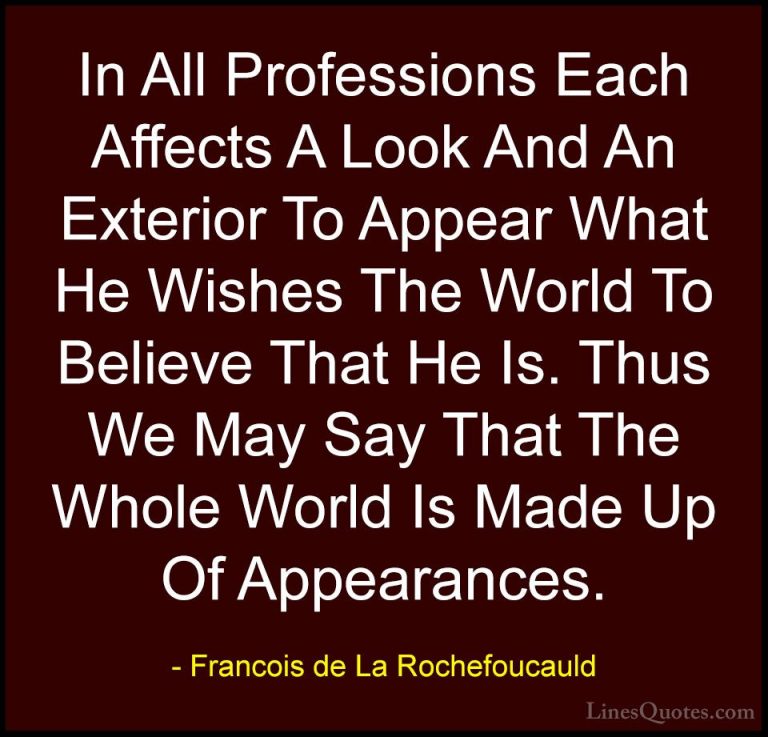 Francois de La Rochefoucauld Quotes (138) - In All Professions Ea... - QuotesIn All Professions Each Affects A Look And An Exterior To Appear What He Wishes The World To Believe That He Is. Thus We May Say That The Whole World Is Made Up Of Appearances.