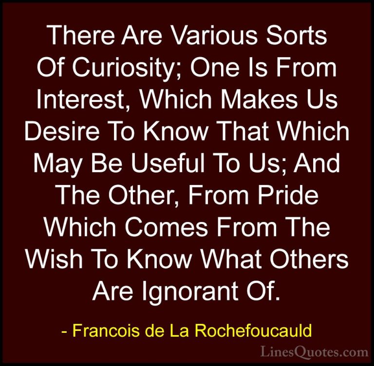 Francois de La Rochefoucauld Quotes (14) - There Are Various Sort... - QuotesThere Are Various Sorts Of Curiosity; One Is From Interest, Which Makes Us Desire To Know That Which May Be Useful To Us; And The Other, From Pride Which Comes From The Wish To Know What Others Are Ignorant Of.