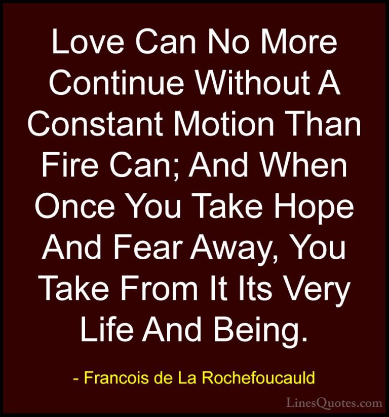 Francois de La Rochefoucauld Quotes (164) - Love Can No More Cont... - QuotesLove Can No More Continue Without A Constant Motion Than Fire Can; And When Once You Take Hope And Fear Away, You Take From It Its Very Life And Being.