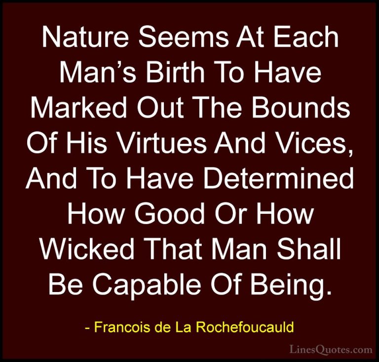 Francois de La Rochefoucauld Quotes (212) - Nature Seems At Each ... - QuotesNature Seems At Each Man's Birth To Have Marked Out The Bounds Of His Virtues And Vices, And To Have Determined How Good Or How Wicked That Man Shall Be Capable Of Being.