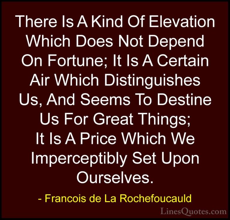 Francois de La Rochefoucauld Quotes (41) - There Is A Kind Of Ele... - QuotesThere Is A Kind Of Elevation Which Does Not Depend On Fortune; It Is A Certain Air Which Distinguishes Us, And Seems To Destine Us For Great Things; It Is A Price Which We Imperceptibly Set Upon Ourselves.