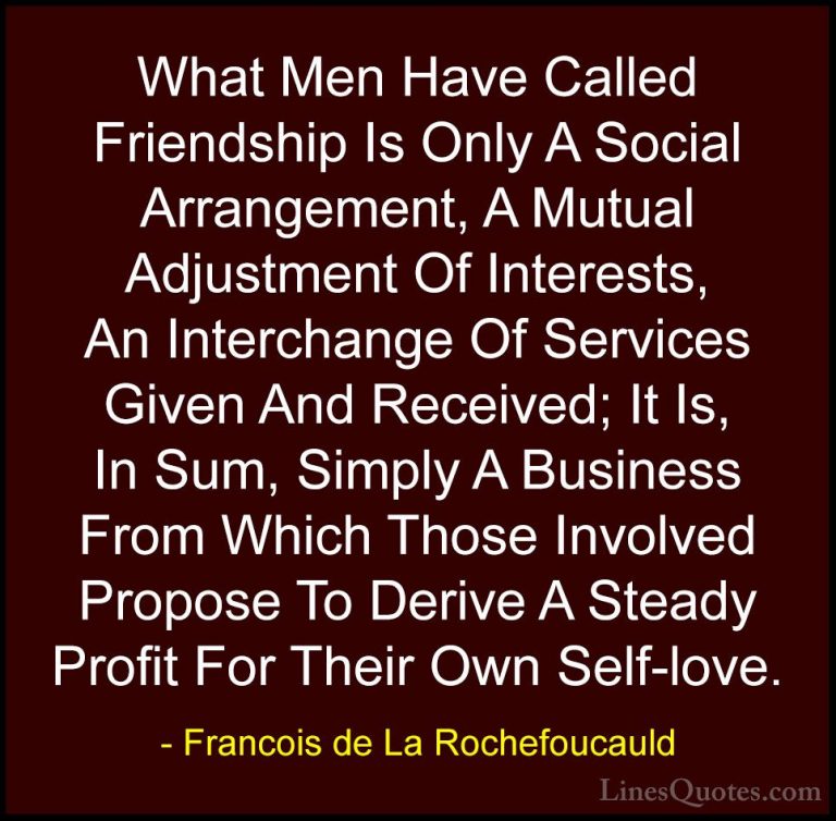 Francois de La Rochefoucauld Quotes (43) - What Men Have Called F... - QuotesWhat Men Have Called Friendship Is Only A Social Arrangement, A Mutual Adjustment Of Interests, An Interchange Of Services Given And Received; It Is, In Sum, Simply A Business From Which Those Involved Propose To Derive A Steady Profit For Their Own Self-love.
