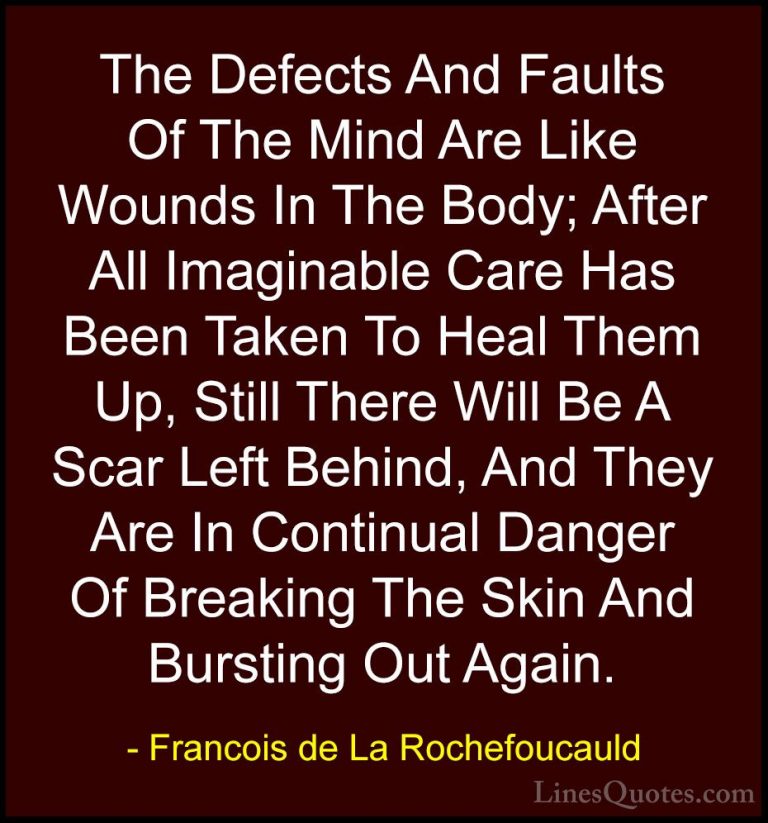 Francois de La Rochefoucauld Quotes (85) - The Defects And Faults... - QuotesThe Defects And Faults Of The Mind Are Like Wounds In The Body; After All Imaginable Care Has Been Taken To Heal Them Up, Still There Will Be A Scar Left Behind, And They Are In Continual Danger Of Breaking The Skin And Bursting Out Again.