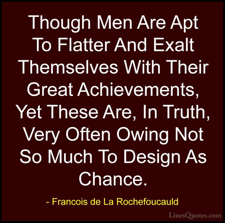 Francois de La Rochefoucauld Quotes (89) - Though Men Are Apt To ... - QuotesThough Men Are Apt To Flatter And Exalt Themselves With Their Great Achievements, Yet These Are, In Truth, Very Often Owing Not So Much To Design As Chance.