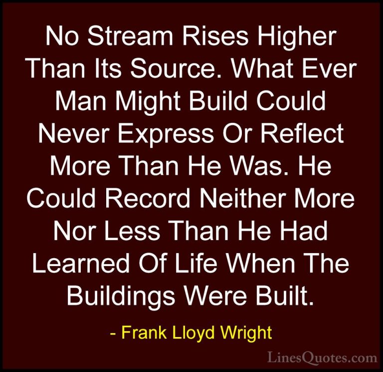 Frank Lloyd Wright Quotes (17) - No Stream Rises Higher Than Its ... - QuotesNo Stream Rises Higher Than Its Source. What Ever Man Might Build Could Never Express Or Reflect More Than He Was. He Could Record Neither More Nor Less Than He Had Learned Of Life When The Buildings Were Built.