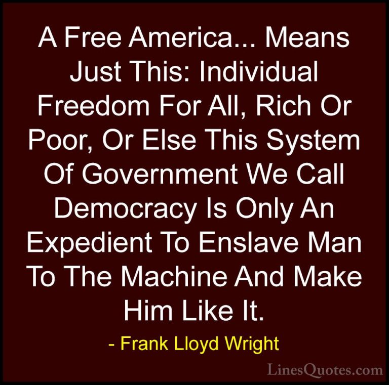Frank Lloyd Wright Quotes (33) - A Free America... Means Just Thi... - QuotesA Free America... Means Just This: Individual Freedom For All, Rich Or Poor, Or Else This System Of Government We Call Democracy Is Only An Expedient To Enslave Man To The Machine And Make Him Like It.