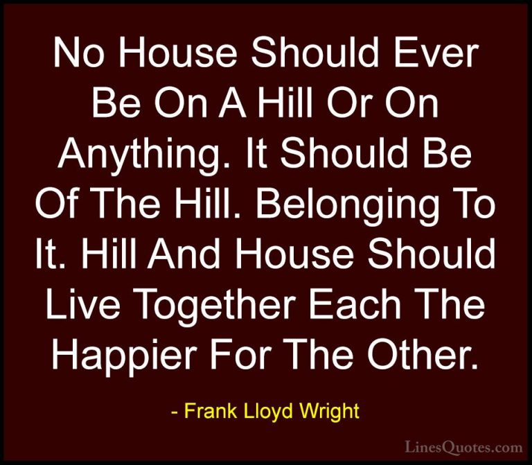 Frank Lloyd Wright Quotes (4) - No House Should Ever Be On A Hill... - QuotesNo House Should Ever Be On A Hill Or On Anything. It Should Be Of The Hill. Belonging To It. Hill And House Should Live Together Each The Happier For The Other.