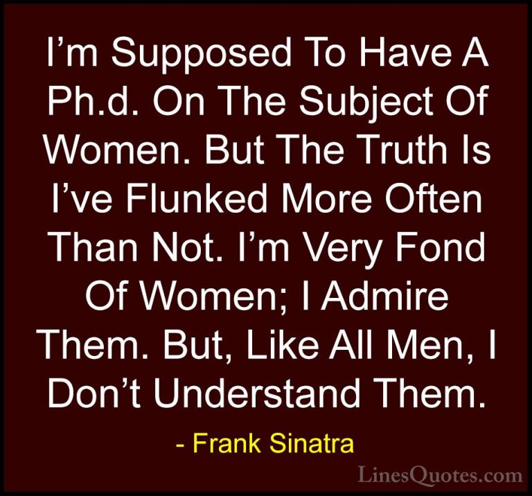 Frank Sinatra Quotes (15) - I'm Supposed To Have A Ph.d. On The S... - QuotesI'm Supposed To Have A Ph.d. On The Subject Of Women. But The Truth Is I've Flunked More Often Than Not. I'm Very Fond Of Women; I Admire Them. But, Like All Men, I Don't Understand Them.