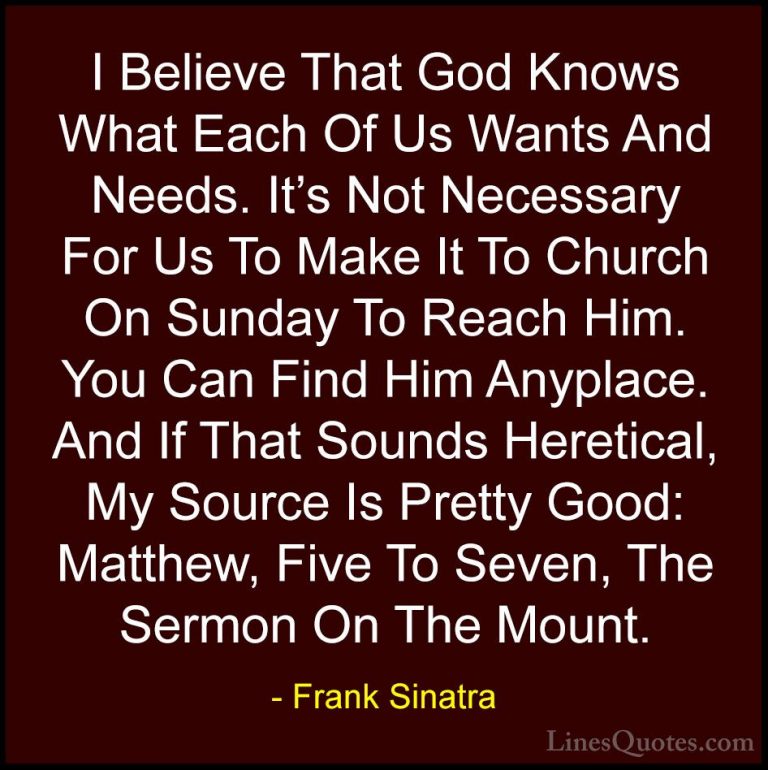 Frank Sinatra Quotes (24) - I Believe That God Knows What Each Of... - QuotesI Believe That God Knows What Each Of Us Wants And Needs. It's Not Necessary For Us To Make It To Church On Sunday To Reach Him. You Can Find Him Anyplace. And If That Sounds Heretical, My Source Is Pretty Good: Matthew, Five To Seven, The Sermon On The Mount.