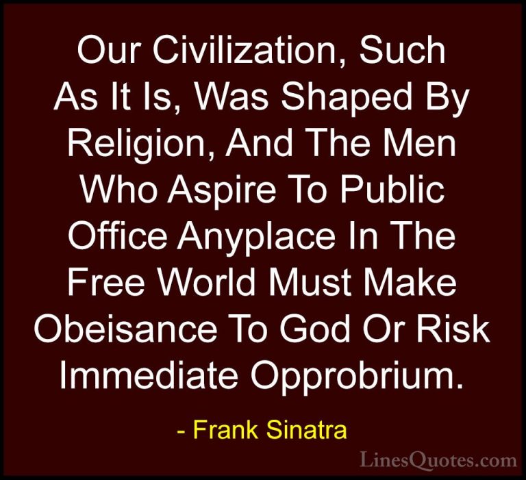 Frank Sinatra Quotes (29) - Our Civilization, Such As It Is, Was ... - QuotesOur Civilization, Such As It Is, Was Shaped By Religion, And The Men Who Aspire To Public Office Anyplace In The Free World Must Make Obeisance To God Or Risk Immediate Opprobrium.