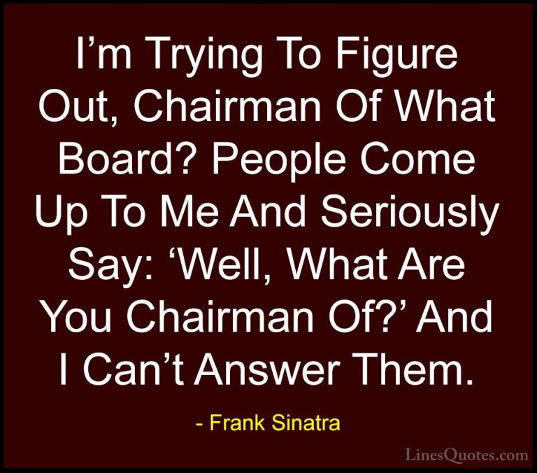 Frank Sinatra Quotes (30) - I'm Trying To Figure Out, Chairman Of... - QuotesI'm Trying To Figure Out, Chairman Of What Board? People Come Up To Me And Seriously Say: 'Well, What Are You Chairman Of?' And I Can't Answer Them.