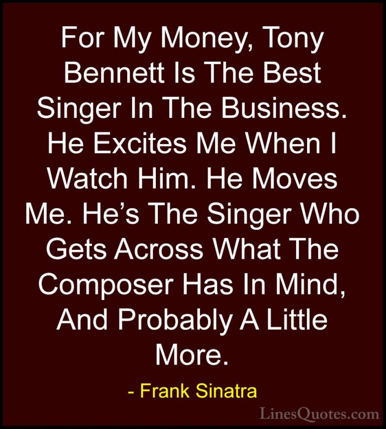 Frank Sinatra Quotes (31) - For My Money, Tony Bennett Is The Bes... - QuotesFor My Money, Tony Bennett Is The Best Singer In The Business. He Excites Me When I Watch Him. He Moves Me. He's The Singer Who Gets Across What The Composer Has In Mind, And Probably A Little More.