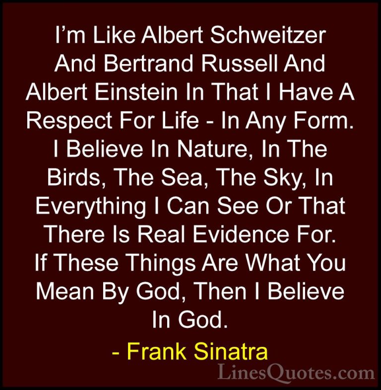 Frank Sinatra Quotes (32) - I'm Like Albert Schweitzer And Bertra... - QuotesI'm Like Albert Schweitzer And Bertrand Russell And Albert Einstein In That I Have A Respect For Life - In Any Form. I Believe In Nature, In The Birds, The Sea, The Sky, In Everything I Can See Or That There Is Real Evidence For. If These Things Are What You Mean By God, Then I Believe In God.