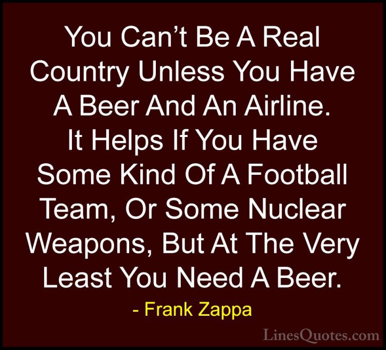 Frank Zappa Quotes (1) - You Can't Be A Real Country Unless You H... - QuotesYou Can't Be A Real Country Unless You Have A Beer And An Airline. It Helps If You Have Some Kind Of A Football Team, Or Some Nuclear Weapons, But At The Very Least You Need A Beer.