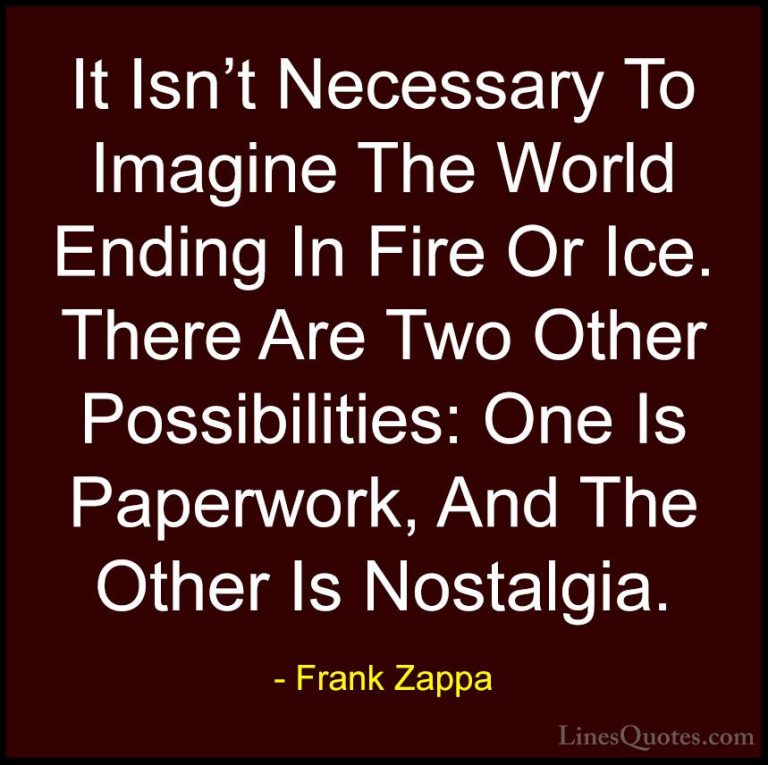 Frank Zappa Quotes (15) - It Isn't Necessary To Imagine The World... - QuotesIt Isn't Necessary To Imagine The World Ending In Fire Or Ice. There Are Two Other Possibilities: One Is Paperwork, And The Other Is Nostalgia.