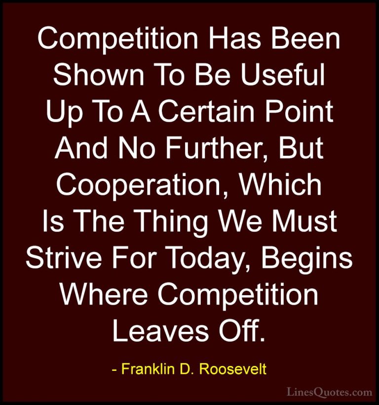 Franklin D. Roosevelt Quotes (10) - Competition Has Been Shown To... - QuotesCompetition Has Been Shown To Be Useful Up To A Certain Point And No Further, But Cooperation, Which Is The Thing We Must Strive For Today, Begins Where Competition Leaves Off.