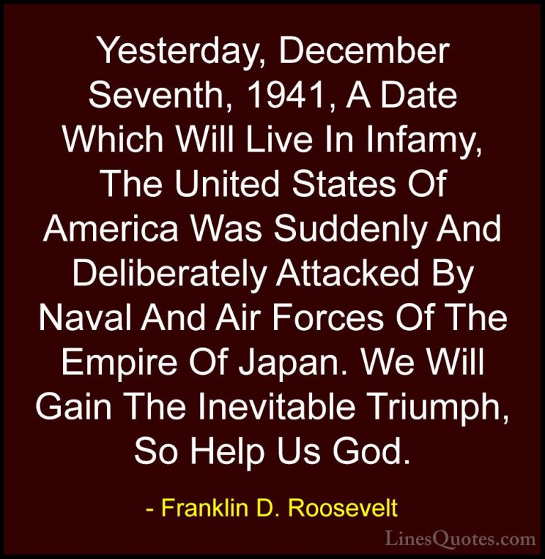 Franklin D. Roosevelt Quotes (14) - Yesterday, December Seventh, ... - QuotesYesterday, December Seventh, 1941, A Date Which Will Live In Infamy, The United States Of America Was Suddenly And Deliberately Attacked By Naval And Air Forces Of The Empire Of Japan. We Will Gain The Inevitable Triumph, So Help Us God.