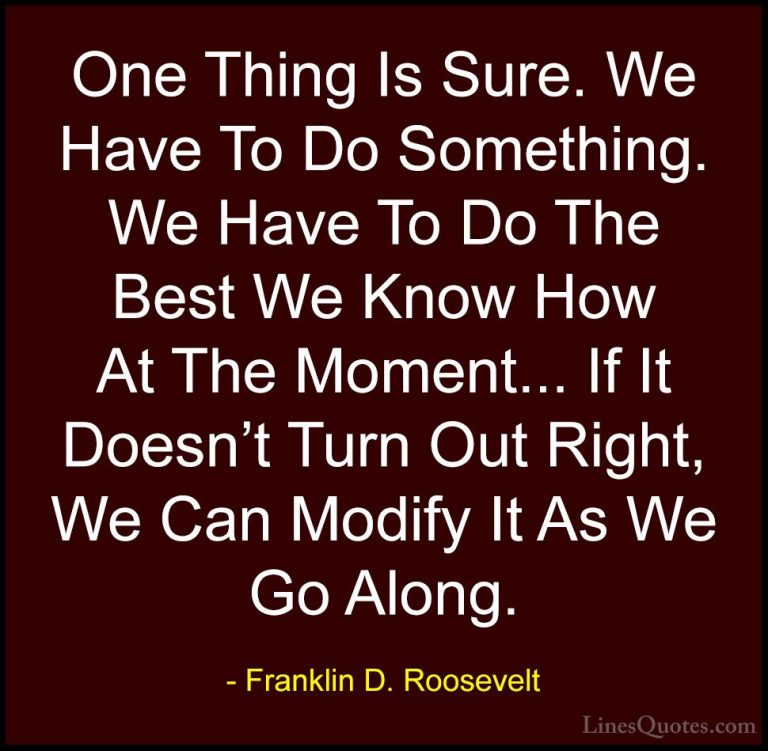 Franklin D. Roosevelt Quotes (16) - One Thing Is Sure. We Have To... - QuotesOne Thing Is Sure. We Have To Do Something. We Have To Do The Best We Know How At The Moment... If It Doesn't Turn Out Right, We Can Modify It As We Go Along.
