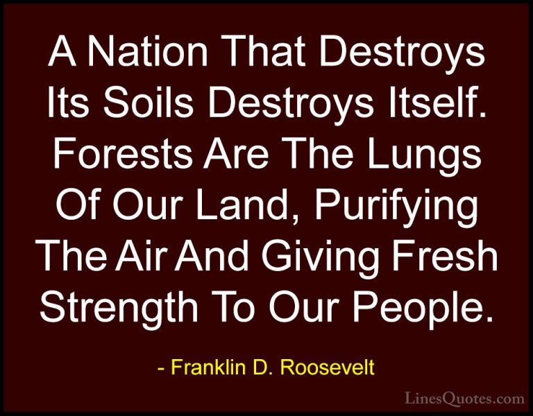 Franklin D. Roosevelt Quotes (17) - A Nation That Destroys Its So... - QuotesA Nation That Destroys Its Soils Destroys Itself. Forests Are The Lungs Of Our Land, Purifying The Air And Giving Fresh Strength To Our People.