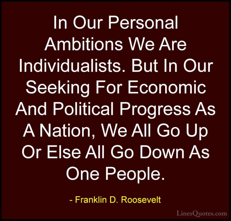Franklin D. Roosevelt Quotes (18) - In Our Personal Ambitions We ... - QuotesIn Our Personal Ambitions We Are Individualists. But In Our Seeking For Economic And Political Progress As A Nation, We All Go Up Or Else All Go Down As One People.