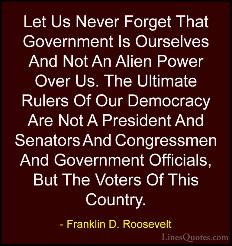 Franklin D. Roosevelt Quotes (2) - Let Us Never Forget That Gover... - QuotesLet Us Never Forget That Government Is Ourselves And Not An Alien Power Over Us. The Ultimate Rulers Of Our Democracy Are Not A President And Senators And Congressmen And Government Officials, But The Voters Of This Country.