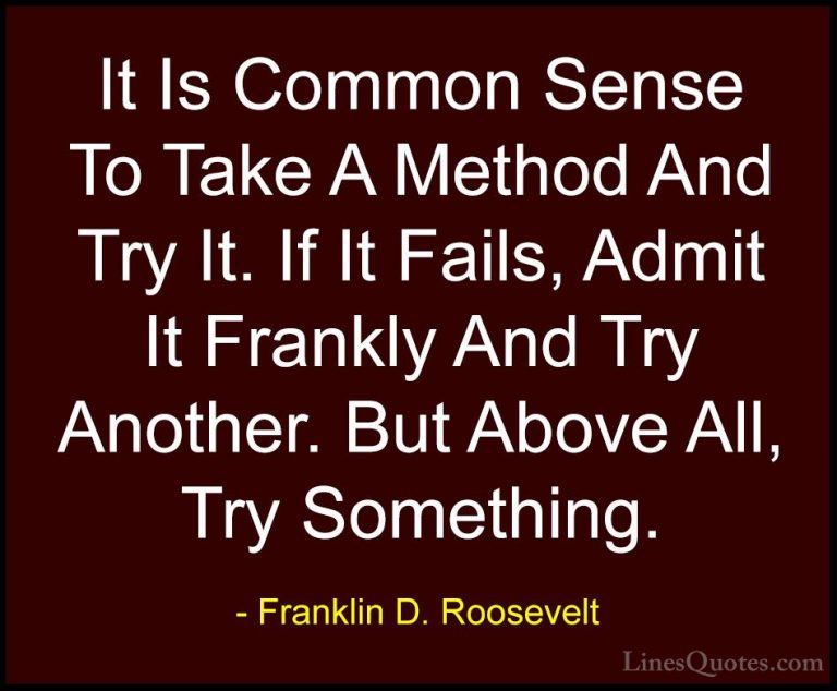 Franklin D. Roosevelt Quotes (26) - It Is Common Sense To Take A ... - QuotesIt Is Common Sense To Take A Method And Try It. If It Fails, Admit It Frankly And Try Another. But Above All, Try Something.