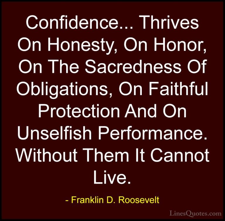 Franklin D. Roosevelt Quotes (29) - Confidence... Thrives On Hone... - QuotesConfidence... Thrives On Honesty, On Honor, On The Sacredness Of Obligations, On Faithful Protection And On Unselfish Performance. Without Them It Cannot Live.