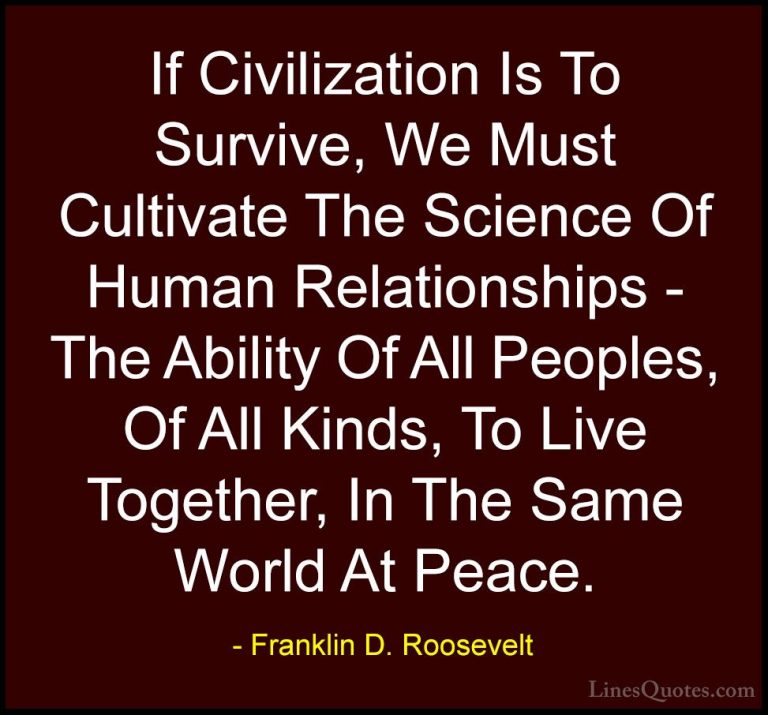 Franklin D. Roosevelt Quotes (30) - If Civilization Is To Survive... - QuotesIf Civilization Is To Survive, We Must Cultivate The Science Of Human Relationships - The Ability Of All Peoples, Of All Kinds, To Live Together, In The Same World At Peace.