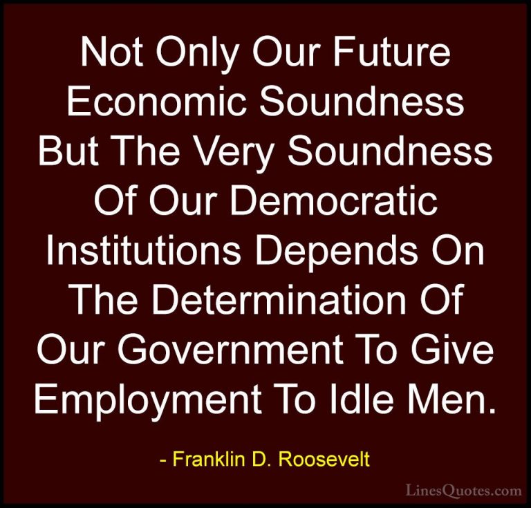 Franklin D. Roosevelt Quotes (40) - Not Only Our Future Economic ... - QuotesNot Only Our Future Economic Soundness But The Very Soundness Of Our Democratic Institutions Depends On The Determination Of Our Government To Give Employment To Idle Men.