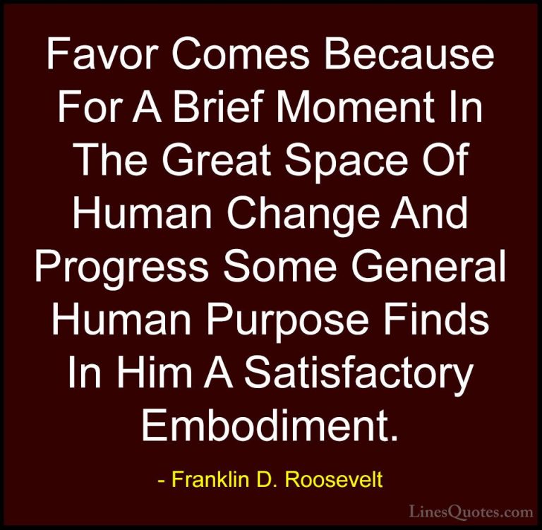Franklin D. Roosevelt Quotes (44) - Favor Comes Because For A Bri... - QuotesFavor Comes Because For A Brief Moment In The Great Space Of Human Change And Progress Some General Human Purpose Finds In Him A Satisfactory Embodiment.