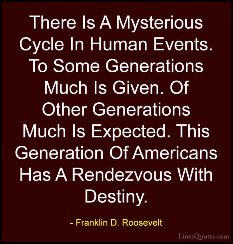 Franklin D. Roosevelt Quotes (46) - There Is A Mysterious Cycle I... - QuotesThere Is A Mysterious Cycle In Human Events. To Some Generations Much Is Given. Of Other Generations Much Is Expected. This Generation Of Americans Has A Rendezvous With Destiny.