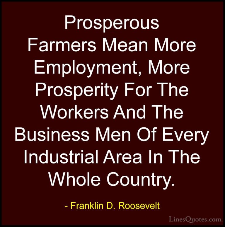 Franklin D. Roosevelt Quotes (49) - Prosperous Farmers Mean More ... - QuotesProsperous Farmers Mean More Employment, More Prosperity For The Workers And The Business Men Of Every Industrial Area In The Whole Country.