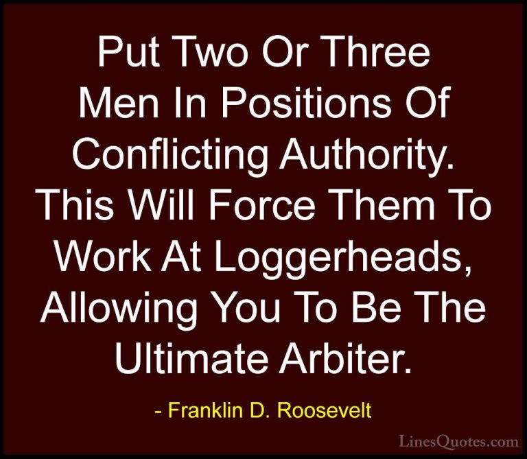 Franklin D. Roosevelt Quotes (55) - Put Two Or Three Men In Posit... - QuotesPut Two Or Three Men In Positions Of Conflicting Authority. This Will Force Them To Work At Loggerheads, Allowing You To Be The Ultimate Arbiter.