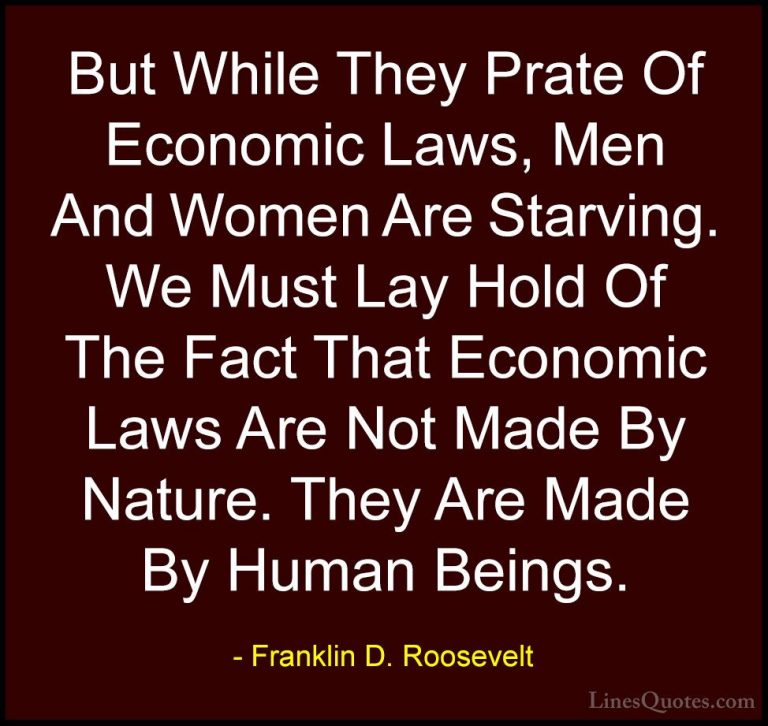 Franklin D. Roosevelt Quotes (58) - But While They Prate Of Econo... - QuotesBut While They Prate Of Economic Laws, Men And Women Are Starving. We Must Lay Hold Of The Fact That Economic Laws Are Not Made By Nature. They Are Made By Human Beings.